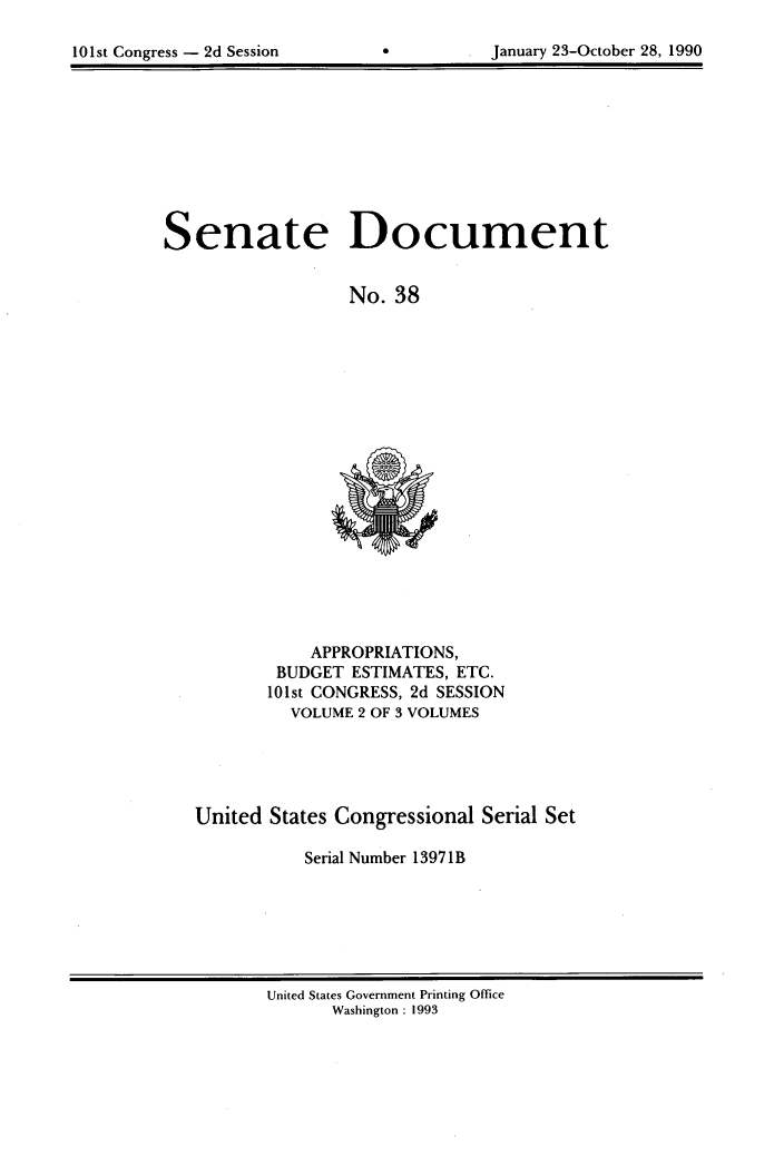 handle is hein.usccsset/usconset99993 and id is 1 raw text is: 

101st Congress - 2d Session


*0


January 23-October 28, 1990


Senate Document


                  No. 38


           APPROPRIATIONS,
        BUDGET ESTIMATES, ETC.
        101st CONGRESS, 2d SESSION
        VOLUME  2 OF 3 VOLUMES





United States Congressional Serial Set

           Serial Number 1397 1B


United States Government Printing Office
      Washington : 1993


