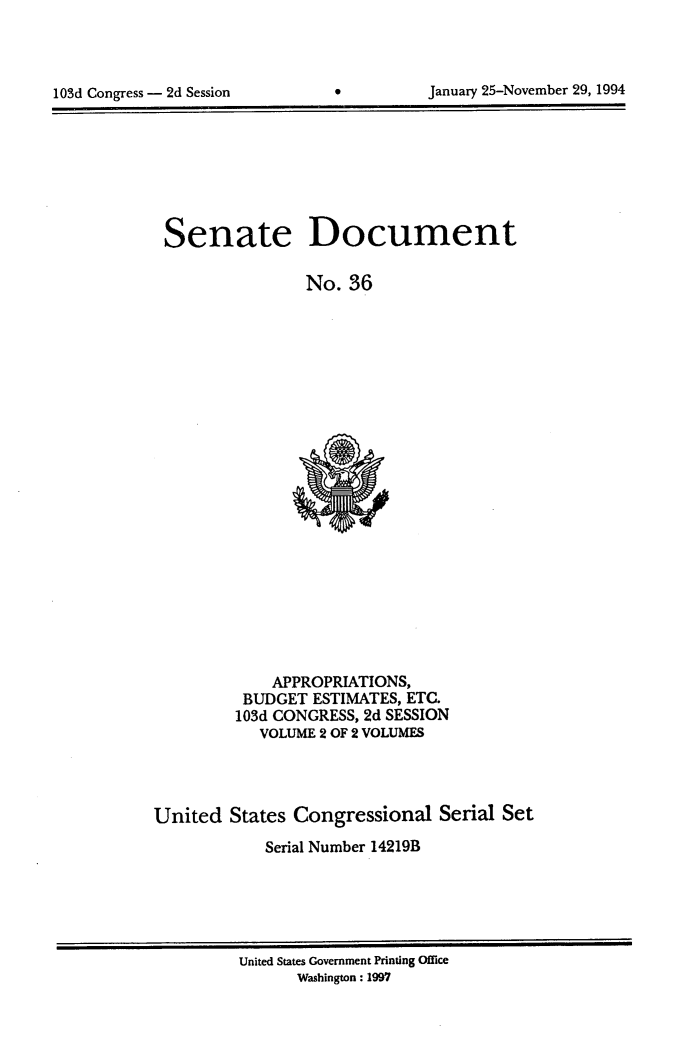 handle is hein.usccsset/usconset99996 and id is 1 raw text is: 




103d Congress - 2d Session                Janualy 25-November 29, 1994


Senate Document

                No. 36


    APPROPRIATIONS,
 BUDGET ESTIMATES, ETC.
103d CONGRESS, 2d SESSION
   VOLUME 2 OF 2 VOLUMES


United States Congressional Serial Set
            Serial Number 14219B


United States Government Printing Office
      Washington: 1997


January 25-November 29, 1994


103d Congress - 2d Session


