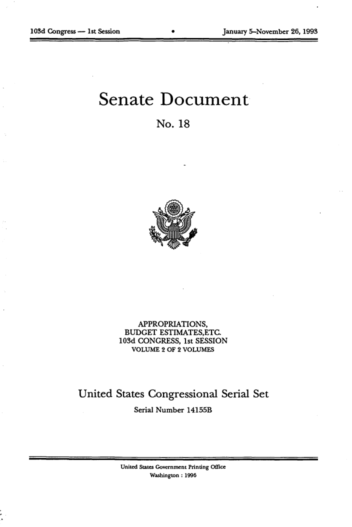 handle is hein.usccsset/usconset99997 and id is 1 raw text is: 


lOSd Congress - 1st Session                 January 5-November 26, 1993


Senate


Document


No. 18


              APPROPRIATIONS,
           BUDGET ESTIMATES,ETC.
         103d CONGRESS, 1st SESSION
            VOLUME 2 OF 2 VOLUMES




United States Congressional Serial Set
             Serial Number 14155B


United States Government Printing Office
       Washington: 1996


103d Congress - 1st Session


January 5-November 26, 1993


