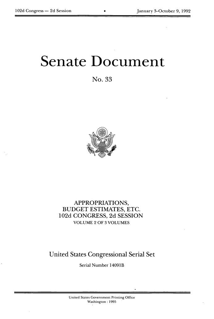 handle is hein.usccsset/usconset99999 and id is 1 raw text is: 

102d Congress - 2d Session    6         January 3-October 9, ~992


Senate Document


                 No. 33


        APPROPRIATIONS,
    BUDGET ESTIMATES, ETC.
    102d CONGRESS,  2d SESSION
        VOLUME 2 OF 3 VOLUMES





United States Congressional Serial Set

          Serial Number 14091B


United States Government Printing Office
      Washington : 1995


102d Congress - 2d Session


January 3-October 9, 1992


0


