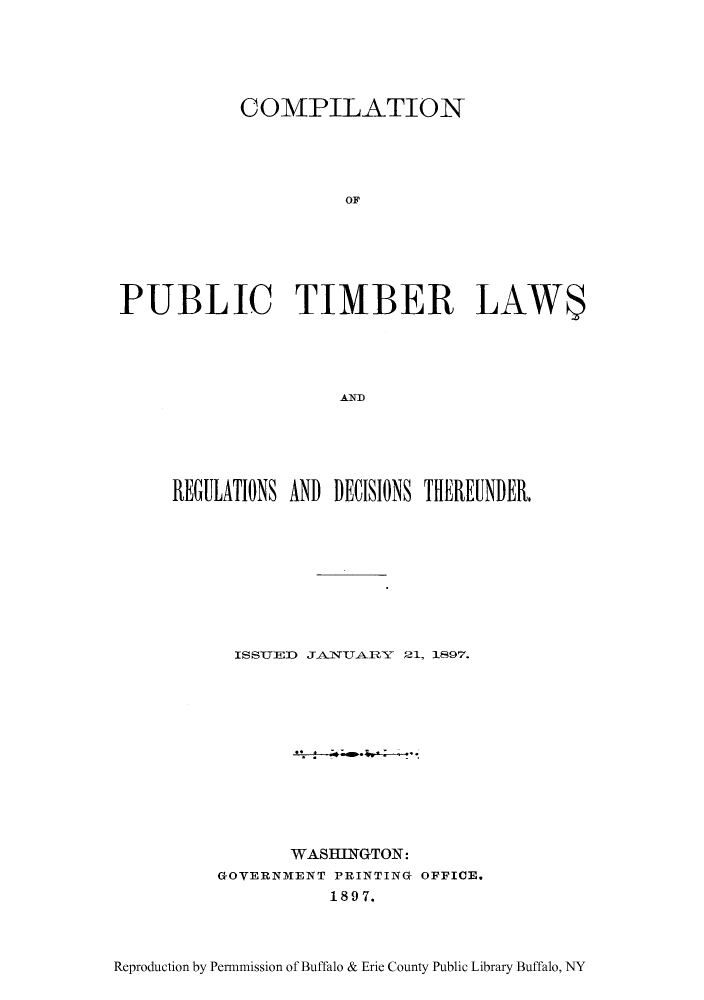 handle is hein.uscode/cpubtimb0001 and id is 1 raw text is: COMPILATION
OF
PUBLIC TIMBER LAW$
A.Nf

REGULATIONS AND DECISIONS THEREUNDER.
ISSUED JAlVUARY 21, 1897.
WASHINGTON:
GOVERNMENT PRINTING OFFICE.
1897.

Reproduction by Permnmission of Buffalo & Erie County Public Library Buffalo, NY


