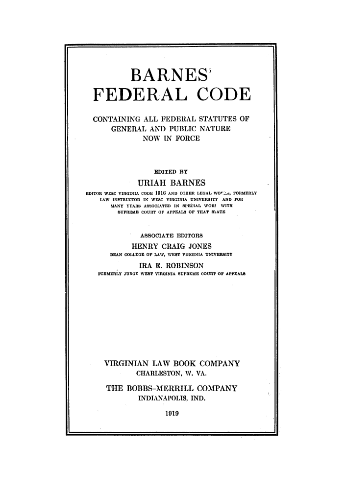 handle is hein.uscode/eflbfc0001 and id is 1 raw text is: BARNES'
FEDERAL, CODE
CONTAINING ALL FEDERAL STATUTES OF
GENERAL AND PUBLIC NATURE
NOW IN FORCE
EDITED BY
URIAH BARNES
EDITOR WEST VIRGINIA CODE 1916 AND OTHER LEGAL WO7. n, FORMERLY
LAW INSTRUCTOR IN WEST VIRGINIA UNIVERSITY AND FOR
MANY YEARS ASSOCIATED IN SPECIAL WORY WITH
SUPREME COURT OF APPEALS OF THAT SlATE
ASSOCIATE EDITORS
HENRY CRAIG JONES
DEAN COLLEGE OF LAW, WEST VIIIGINIA UNIVERSITY
IRA E. ROBINSON
FGRMERLY JUDGE WEST VIRGINIA SUPREME COURT OF APPEALS
VIRGINIAN LAW BOOK COMPANY
CHARLESTON, W. VA.
THE BOBBS-MERRILL COMPANY
INDIANAPOLIS, IND.

1919


