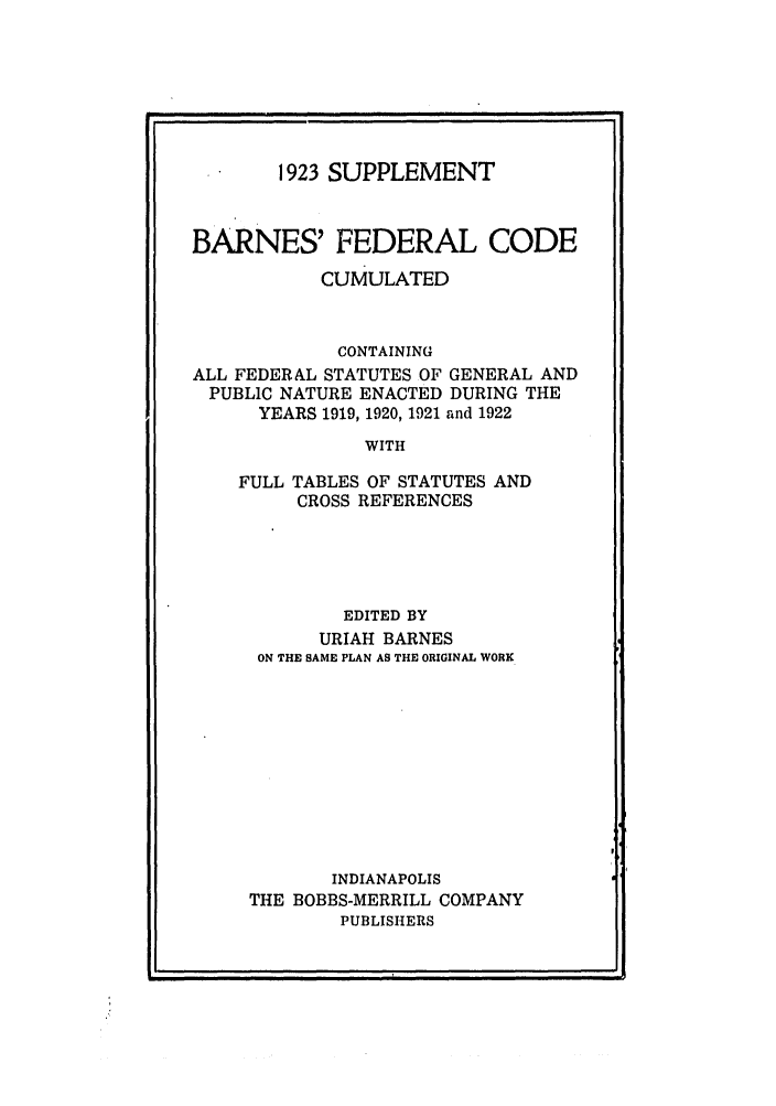 handle is hein.uscode/eflbfcc0001 and id is 1 raw text is: 1923 SUPPLEMENT
BARNES' FEDERAL CODE
CUMULATED
CONTAINING
ALL FEDERAL STATUTES OF GENERAL AND
PUBLIC NATURE ENACTED DURING THE
YEARS 1919, 1920, 1921 and 1922
WITH
FULL TABLES OF STATUTES AND
CROSS REFERENCES

EDITED BY
URIAH BARNES
ON THE SAME PLAN AS THE ORIGINAL WORK
INDIANAPOLIS
THE BOBBS-MERRILL COMPANY
PUBLISHERS


