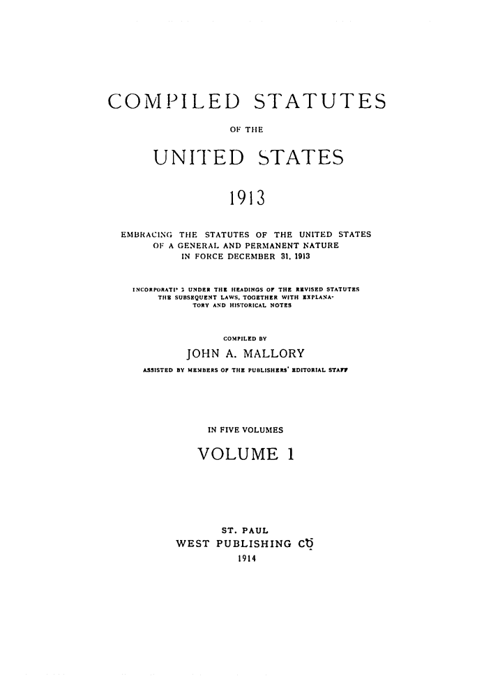 handle is hein.uscode/eflcsrv0001 and id is 1 raw text is: COMPILED STATUTES
OF THE
UNITED STATES
1913
EMBRACING THE STATUTES OF THE UNITED STATES
OF A GENERAL AND PERMANENT NATURE
IN FORCE DECEMBER 31. 1913
INCORPORATI- :, UNDER THE HEADINGS OF THE REVISED STATUTES
THE SUBSEQUENT LAWS. TOGETHER WITH EXPLANA
TORY AND HIS'rORICAL NOTES
COMPILED BY
JOHN A. MALLORY
ASSISTED BY MEMBERS OF THE PUBLISHERS' EDITORIAL STAT?
IN FIVE VOLUMES

VOLUME

ST. PAUL
WEST PUBLISHING Cb
1914


