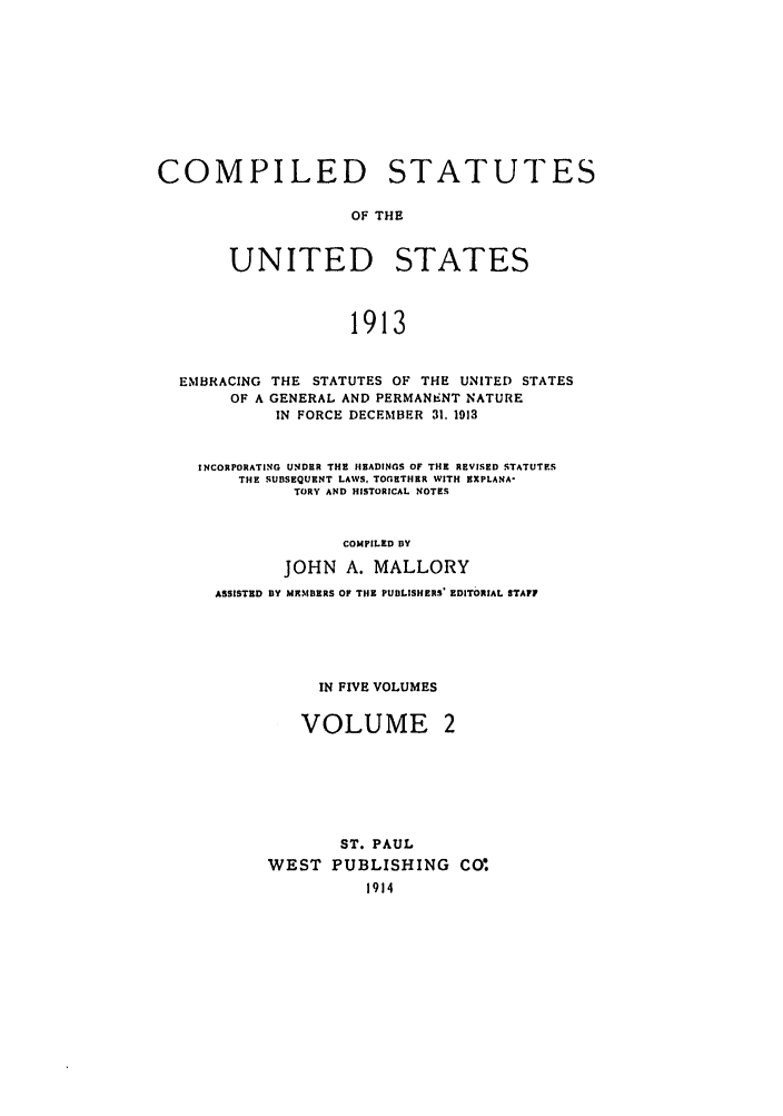 handle is hein.uscode/eflcsrv0002 and id is 1 raw text is: COMPILED STATUTES
OF THE
UNITED STATES
1913

EMBRACING
OF A

THE STATUTES OF THE UNITED STATES
GENERAL AND PERMANENT NATURE
IN FORCE DECEMBER 31. 1913

INCORPORATING UNDER THE HEADINGS OF THE REVISED STATUTES
THE SUBSEQUENT LAWS, TOGETHER WITH EXPLANA-
TORY AND HISTORICAL NOTES
COMPILED BY
JOHN A. MALLORY
ASSISTED BY MhI.BERS OF THE PUBLISHERS' EDITORIAL STAFF

IN FIVE VOLUMES
VOLUME 2
ST. PAUL
WEST PUBLISHING CO,
1914



