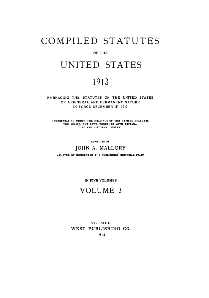 handle is hein.uscode/eflcsrv0003 and id is 1 raw text is: COMPILED STATUTES
OF THE
UNITED STATES
1913
EMBRACING THE STATUTES OF THE UNITED STATES
OF A GENERAL AND PERMANENT NATURE
IN FORCE DECEMBER 31, 1913
INCORPORATING UNDER THE HEADINGS OF THE REVISED STATUTES
THE SUBSEQUENT LAWS. TOGETIER WITH RXPLANA-
TORY AND HISTORICAL NOTES
COMPILED BY
JOHN A. MALLORY
ASSISTED BY MEMBERS OF THE PUBLISHERS' EDITORIAL STAFF

IN FIVE VOLUMES
VOLUME

ST. PAUL
WEST PUBLISHING CO.
1914


