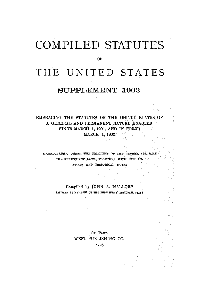 handle is hein.uscode/eflcssup0001 and id is 1 raw text is: COMPILED STATUTES
or
THE UNITED STATES
SUPPIEMENT 1903
EMBRACING THE STATUTES OF THE UNITED STATES OF
A GENERAL AND PERMANENT NATURE ENACTED
SINCE MARCH 4, 1901, AND IN FORCE
MARCH 4, 1903
INCORPORATING UNDER THE HEADINGS OF THE REVISED STATUTES
THE SUBSEQUENT LAWS, TOGET EIr WITH EXPLAN-
ATORY AND HISTORICAL NOTES
Compiled by JOHN A. MALLORY
ASSISTED BY MEMBERS OF THE PUBLISHERS' EDITORIAL STAFF
ST. PAUL
WEST PUBLISHING CO.
1903


