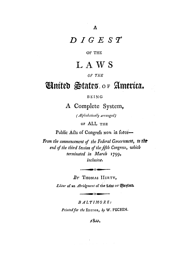 handle is hein.uscode/efldlus0001 and id is 1 raw text is: A

DIGE S2
OF THE
LAWS
OF THE
Wainteb States. o F 91erica.
BEING
A Complete System,
(Alphabetically arranged)
OF ALL THE
Public Aats of Congrets NOw in fotce-
From the commencement of the Federal Goverhrnmcnt, to the
end of the third Session of the fifth Congress, which
terminated in March 1799,
inclusive.
Br THOMAS IIERTY,
Editor of an Abridgment of the alW or $13a1t2fnl.
BALTIMO.RE:
Printedfor the EDITOR, by WY. PECHIN.

d Sao.



