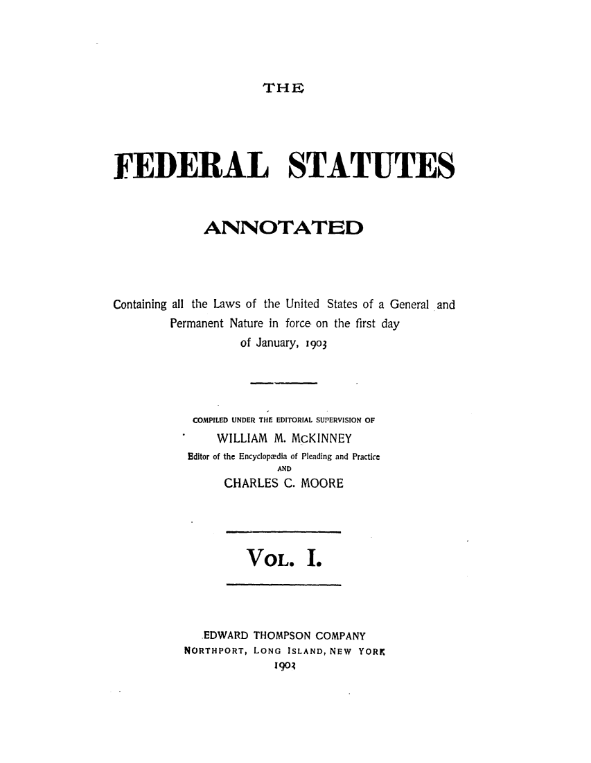 handle is hein.uscode/eflfsa0001 and id is 1 raw text is: THE

FEDERAL STATUTES
ANNOTATED
Containing all the Laws of the United States of a General and
Permanent Nature in force. on the first day
of January, 1903
COMPILED UNDER THE EDITORIAL SUPERVISION OF
WILLIAM M. McKINNEY
Editor of the Encyclopedia of Pleading and Practice
AND
CHARLES C. MOORE

VOL. .

.EDWARD THOMPSON COMPANY
NORTHPORT, LONG ISLAND, NEW YORK
1903


