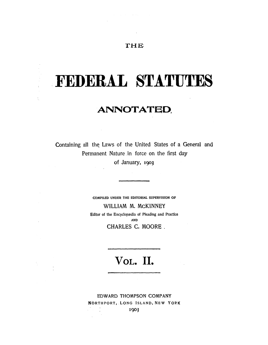 handle is hein.uscode/eflfsa0002 and id is 1 raw text is: THE

FEDERAL STATUTES
ANNOTATED,
Containing all the Laws of the United States of a General and
Permanent Nature.in force on the first day
of January, 1903
COMPILED UNDER THE EDITORIAL SUPERVISION OF
WILLIAM M. McKINNEY
Editor of the Encyclopmedia of Pleading and Practice
AND
CHARLES C. MOORE.

VOL. 11.

EDWARD THOMPSON COMPANY
NORTHPORT, LONG ISLAND, NEW YORK
1903


