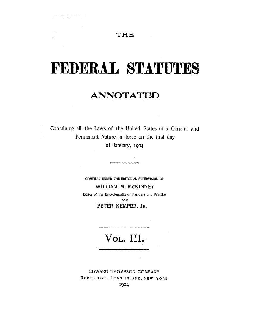 handle is hein.uscode/eflfsa0003 and id is 1 raw text is: THE

FEDERAL STATUTES
ANNOTATED
Containing all the Laws of the United States of a General and
Permanent Nature in force on the first day
of January, 1903
COMPILED UNDER THE EDITORIAL SUPERVISION OF
WILLIAM M. McKINNEY
Editor of the Encyclopaedia of Pleading and Practice
AND
PETER KEMPER, JR.

VOL. Ill.

EDWARD THOMPSON COMPANY
NORTHPORT, LONG ISLAND, NEW YORK
1904


