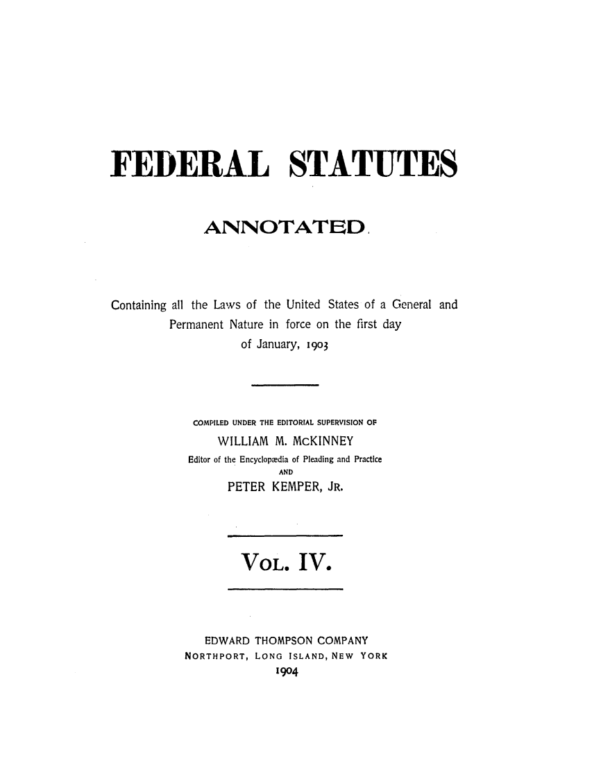 handle is hein.uscode/eflfsa0004 and id is 1 raw text is: FEDERAL STATUTES
ANNOTATED.
Containing all the Laws of the United States of a General and
Permanent Nature in force on the first day
of January, 1903
COMPILED UNDER THE EDITORIAL SUPERVISION OF
WILLIAM M. McKINNEY
Editor of the Encyclopedia of Pleading and Practice
AND
PETER KEMPER, JR.

VOL. IV.

EDWARD THOMPSON COMPANY
NORTHPORT, LONG ISLAND, NEW YORK
1904


