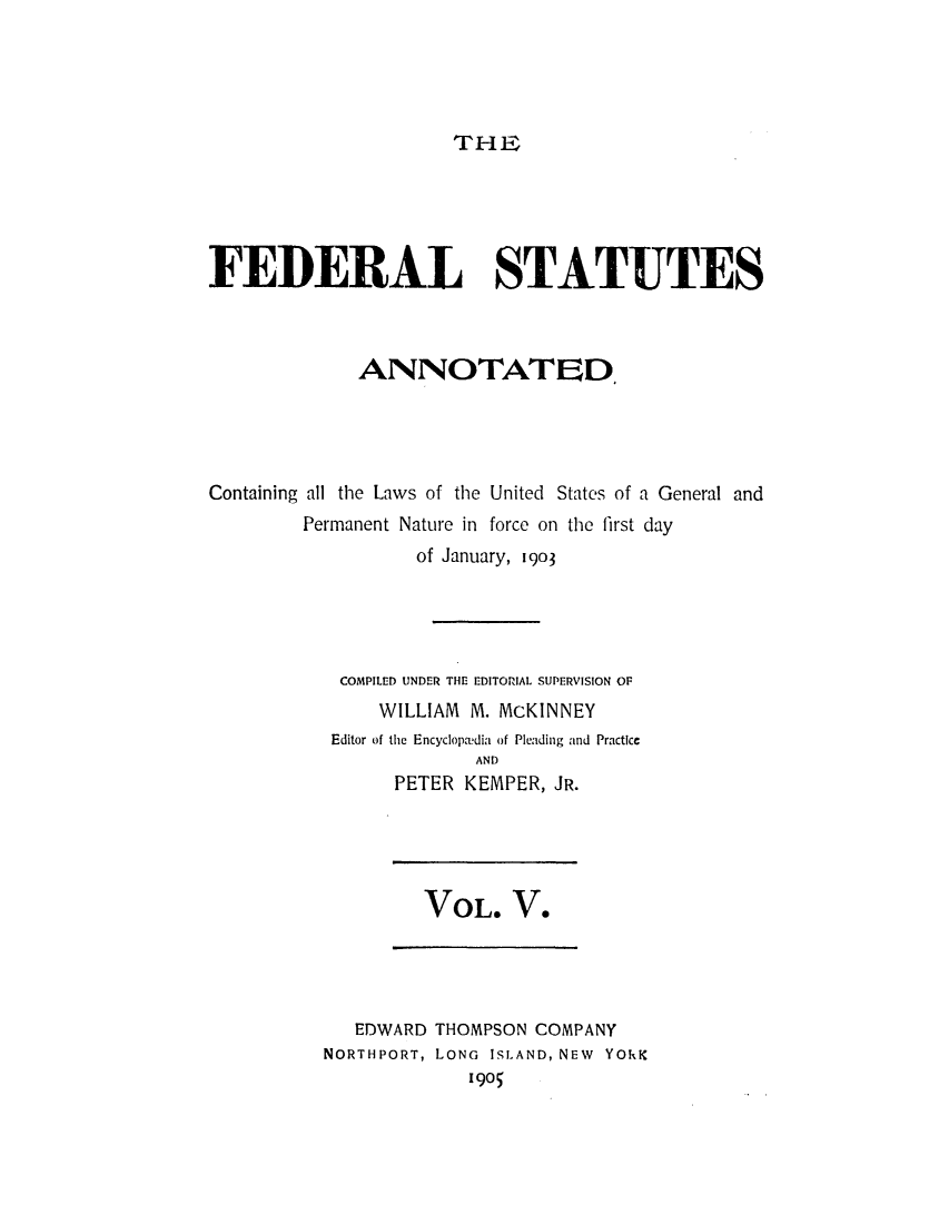 handle is hein.uscode/eflfsa0005 and id is 1 raw text is: THE

FEDERAL STATUTES
ANNOTATED,
Containing all the Laws of the United States of a General and
Permanent Nature in force on the first day
of January, 1903
COMPILED UNDER THE EDITORIAL SUPERVISION OF
WILLIAM M. McKINNEY
Editor of the Encyclopedia of Pleading and Practice
AND
PETER KEMPER, JR.

VOL. V.

EDWARD THOMPSON COMPANY
NORTHPORT, LONG ISLAND, NEW YORK
1905


