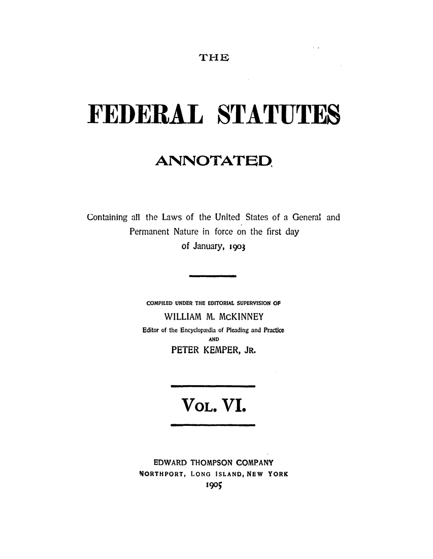handle is hein.uscode/eflfsa0006 and id is 1 raw text is: THE

FEDERAL STATUTES
ANNOTATED
Containing all the Laws of the United States of a General and
Permanent Nature in force on the first day
of January, 1903
COMPILED UNDER THE EDITORIAL SUPERVISION OF
WILLIAM M. McKINNEY
Editor of the Encycloptedia of Pleading and Practice
AND
PETER KEMPER, JR.

VOL. VI.

EDWARD THOMPSON COMPANY
NORTHPORT, LONG ISLAND, NEW YORK
190


