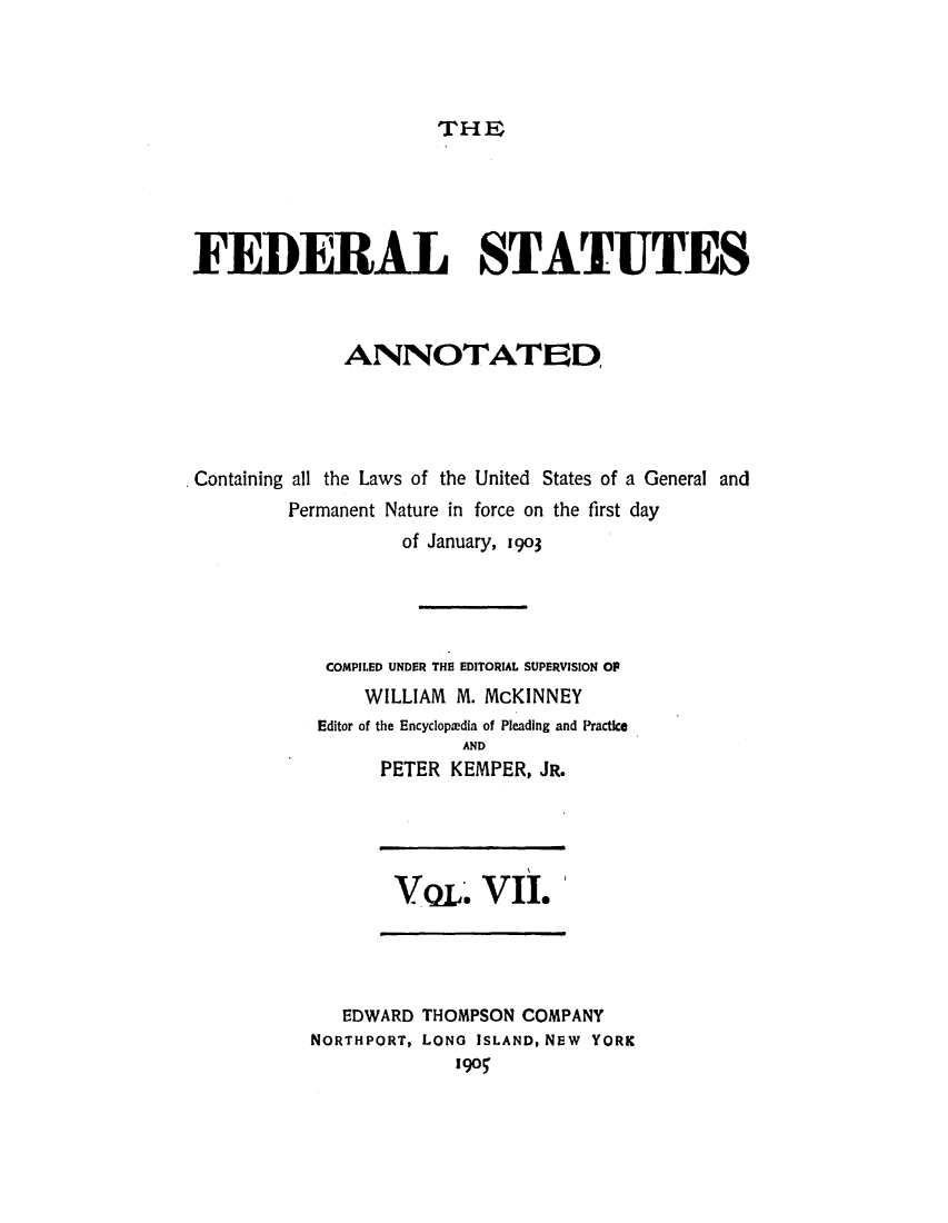 handle is hein.uscode/eflfsa0007 and id is 1 raw text is: THE

FEDERAL STATUTES
ANNOTATED,
Containing all the Laws of the United States of a General and
Permanent Nature in force on the first day
of January, 1903
COMPILED UNDER THE EDITORIAL SUPERVISION OP
WILLIAM M. McKINNEY
Editor of the Encyclopiedia of Pleading and Practice
AND
PETER KEMPER, JR.

VQL VII.

EDWARD THOMPSON COMPANY
NORTHPORT, LONG ISLAND, NEW YORK
190


