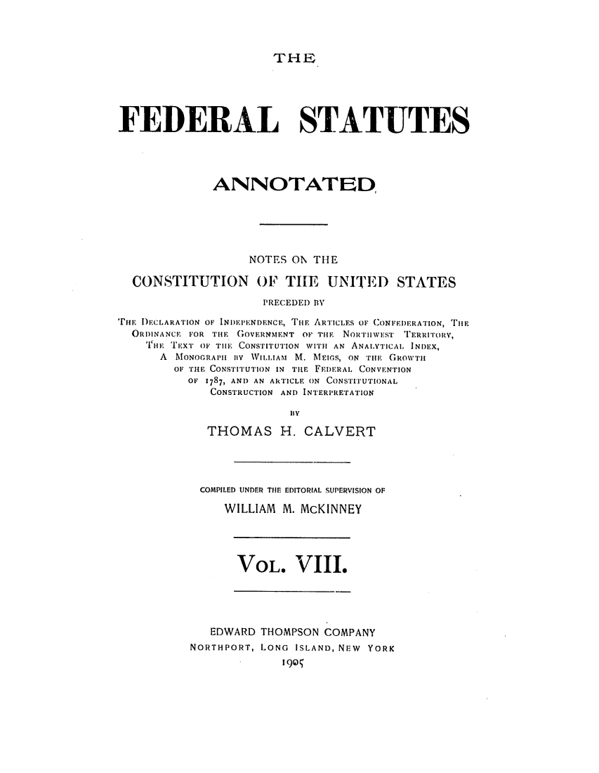 handle is hein.uscode/eflfsa0008 and id is 1 raw text is: THE

FEDERAL STATUTES
ANNOTATED
NOTES ON THE
CONSTITUTION OF THE UNITED STATES
PRECEDED BY
THE I)ECLARATION OF INDEP'IENDENCE, THE ARTICLES OF CONFEDERArION, TiE
ORDINANCE FOR THE GovmRNNIENT om THE NoiurniwEst' TERRITORY,
THE EXT OF TilE CONSTITUTION WITH AN ANALYTICAL INDEX,
A  MONOcRAPHB Iv WILLIAM M. MEIGS, ON TH   GROWTH
OF THE CONSTITUTION IN TiE FEDERAL CONVENTION
OF 1787, AND AN AkTICLE ON CONSTITUTIONAL
CONSTRUCTION AND INTERPRETATION
By
THOMAS H. CALVERT

COMPILED UNDER TIE EDITORIAL SUPERVISION OF
WILLIAM M. McKINNEY

VOL. VIII.

EDWARD THOMPSON COMPANY
NORTHPORT, LONG ISLAND, NEW YORK
190I


