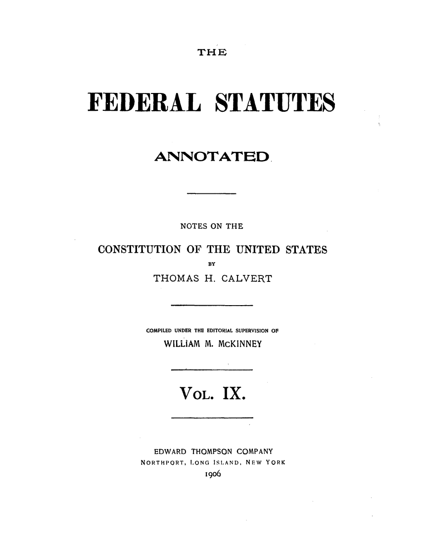 handle is hein.uscode/eflfsa0009 and id is 1 raw text is: THE

FEDERAL STATUTES
ANNOTATED.
NOTES ON THE
CONSTITUTION OF THE UNITED STATES
BY
THOMAS H. CALVERT

COMPILED UNDER THE EDITORIAL SUPERVISION OF
WILLIAM M. McKINNEY

VOL. IX.

EDWARD THOMPSON COMPANY
NORTHPORT, LONG ISLAND, NEw YORK
1906


