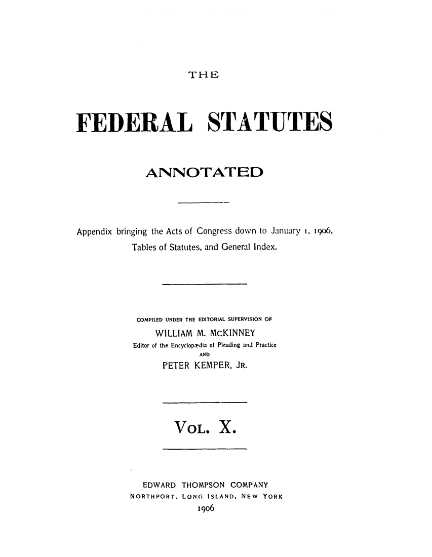 handle is hein.uscode/eflfsa0010 and id is 1 raw text is: THE

FEDERAL STATUTES
ANNOTATED
Appendix bringing the Acts of Congress down to January I, 1906,
Tables of Statutes, and General Index.
COMPILED UNDER THE EDITORIAL SUPERVISION OF
WILLIAM M. McKINNEY
Editor of the Encyclop.edia of Pleading and Practice
AND
PETER KEMPER, JR.

VOL. X.

EDWARD THOMPSON COMPANY
NORTHPORT, LONG ISLAND, NEW YORK
1906


