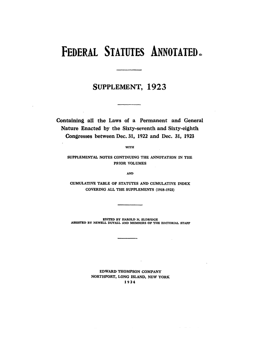 handle is hein.uscode/eflfsacum0001 and id is 1 raw text is: FEDERAL STATUTES ANNOTATED
SUPPLEMENT, 1923
Containing all the Laws of a Permanent and General
Nature Enacted by the Sixty-seventh and Sixty-eighth
Congresses between Dec. 31, 1922 and Dec. 31, 1923
WITH
SUPPLEMENTAL NOTES CONTINUING THE ANNOTATION IN THE
PRIOR VOLUMES
AND
CUMULATIVE TABLE OF STATUTES AND CUMULATIVE INDEX
COVERING ALL THE SUPPLEMENTS (1918-1923)
EDITED BY HAROLD N. ELDRIDGE
ASSISTED BY NEWELL DUVALL AND MEMBERS OF THE EDITORIAL STAFF
EDWARD THOMPSON COMPANY
NORTHPORT, LONG ISLAND, NEW YORK
1924


