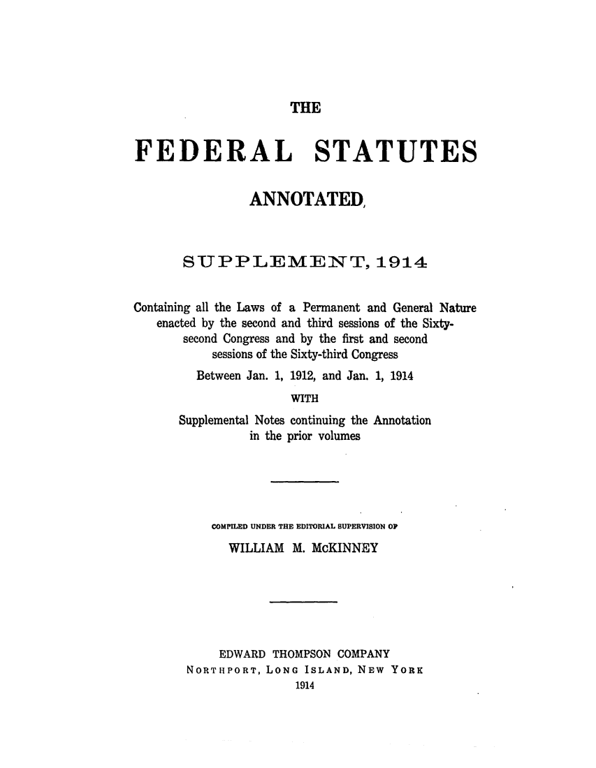 handle is hein.uscode/eflfsagn0001 and id is 1 raw text is: THE

FEDERAL STATUTES
ANNOTATED,
STUPPLEMENT, 1914
Containing all the Laws of a Permanent and General Nature
enacted by the second and third sessions of the Sixty-
second Congress and by the first and second
sessions of the Sixty-third Congress
Between Jan. 1, 1912, and Jan. 1, 1914
WITH

Supplemental Notes continuing the
in the prior volumes

Annotation

COMPILED UNDER THE EDITORIAL SUPERVISION OP
WILLIAM M. McKINNEY
EDWARD THOMPSON COMPANY
NORTHPORT, LONG ISLAND, NEW YORK
1914


