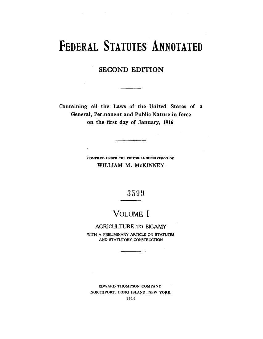 handle is hein.uscode/eflfsapp0001 and id is 1 raw text is: FEDERAL STATUTES ANNOTATED
SECOND EDITION
Containing all the Laws of the United States of a
General, Permanent and Public Nature in force
on the first day of January, 1916
COMPILED UNDER THE EDITORIAL SUPERVISION OF
WILLIAM M. McKINNEY
3599
VOLUME I
AGRICULTURE To BIGAMY
WITH A PRELIMINARY ARTICLE ON STATUTES
AND STATUTORY CONSTRUCTION
EDWARD THOMPSON COMPANY
NORTHPORT, LONG ISLAND, NEW YORK
1916


