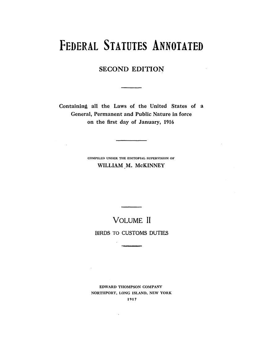handle is hein.uscode/eflfsapp0002 and id is 1 raw text is: FEDERAL STATUTES ANNOTATED
SECOND EDITION
Containing all the Laws of the United States of a
General, Permanent and Public Nature in force
on the first day of January, 1916
COMPILED UNDER THE EDITOPIAL SUPERVISION OF
WILLIAM M. McKINNEY
VOLUME 11
BIRDS TO CUSTOMS DUTIES
EDWARD THOMPSON COMPANY
NORTIIPORT, LONG ISLAND, NEW YORK
1917


