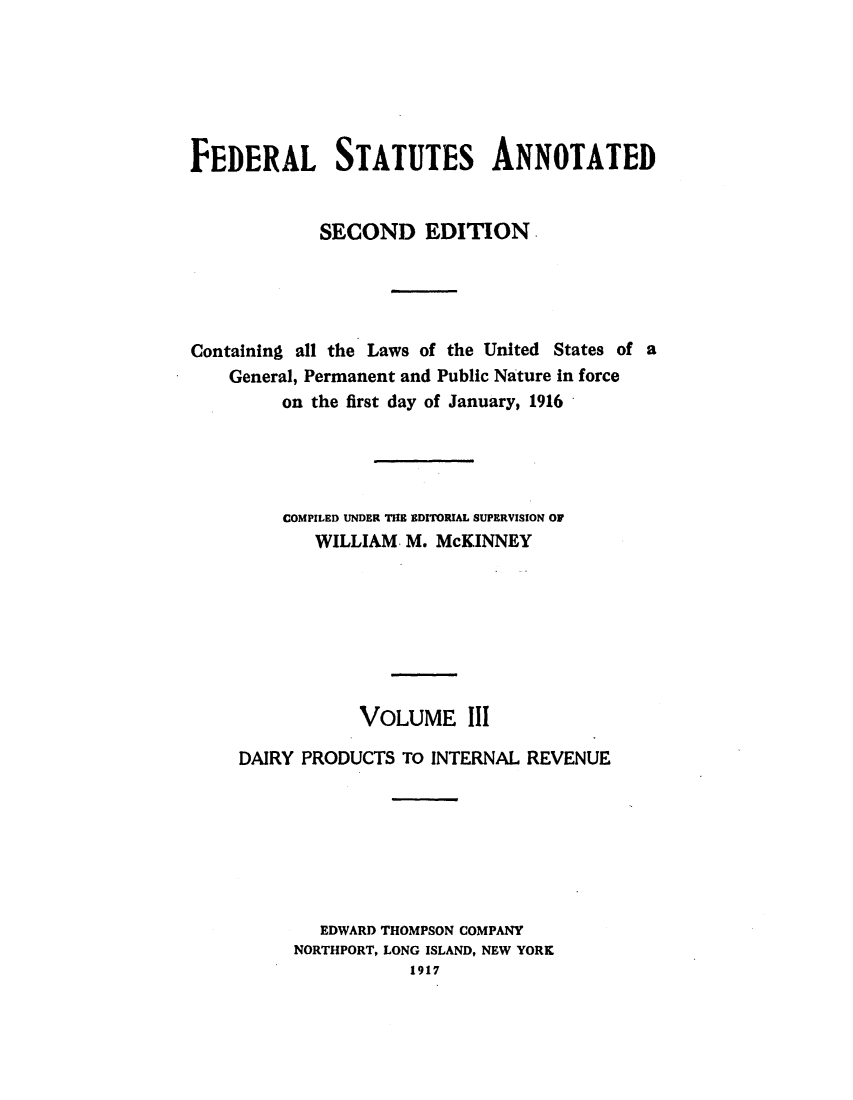 handle is hein.uscode/eflfsapp0003 and id is 1 raw text is: FEDERAL STATUTES ANNOTATED
SECOND EDITION
Containing all the Laws of the United States of a
General, Permanent and Public Nature in force
on the first day of January, 1916
COMPILED UNDER THE EDITORIAL SUPERVISION OF
WILLIAM M. McKINNEY
VOLUME III
DAIRY PRODUCTS TO INTERNAL REVENUE
EDWARD THOMPSON COMPANY
NORTHPORT, LONG ISLAND, NEW YORK
1917


