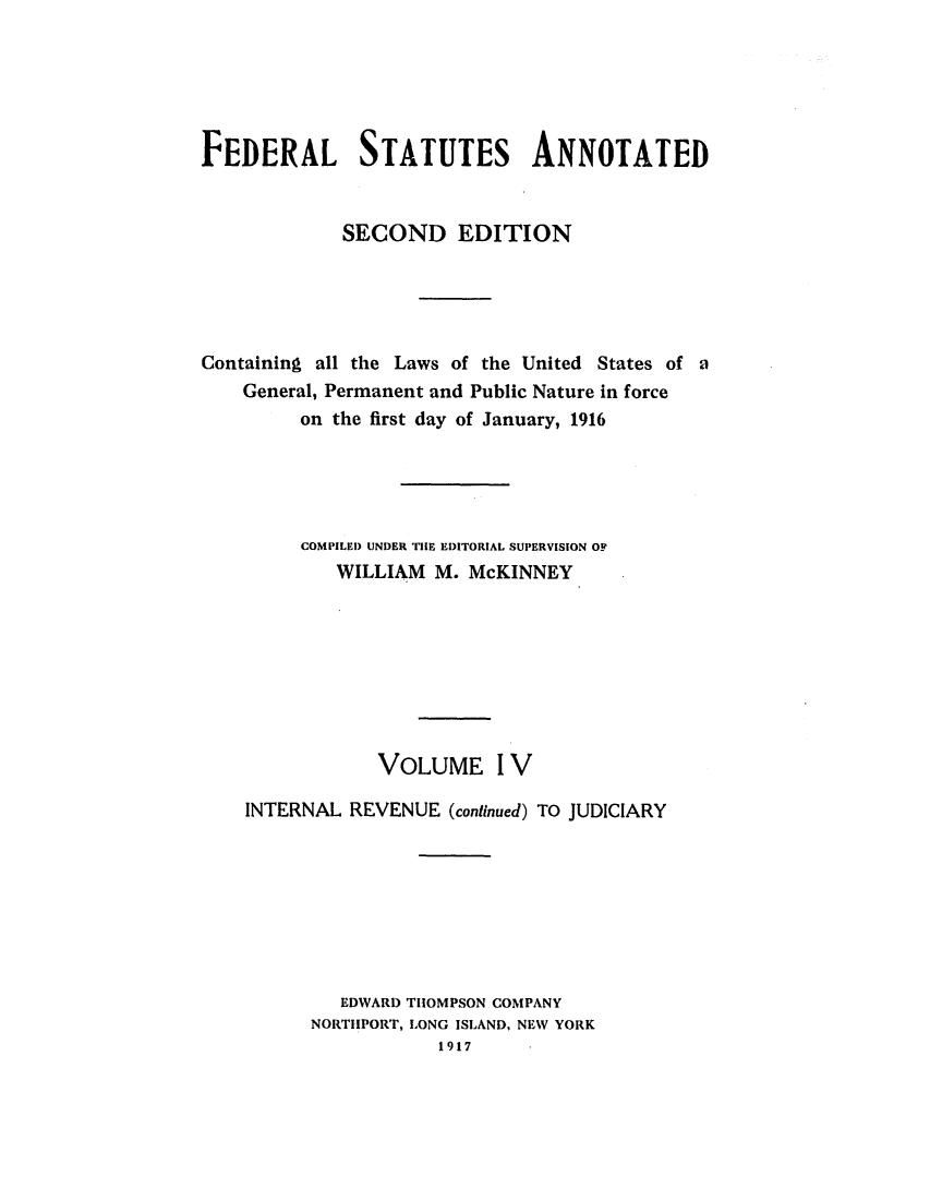 handle is hein.uscode/eflfsapp0004 and id is 1 raw text is: FEDERAL STATUTES ANNOTATED
SECOND EDITION
Containing all the Laws of the United States of a
General, Permanent and Public Nature in force
on the first day of January, 1916
COMPILED UNDER THE EDITORIAL SUPERVISION OF
WILLIAM M. McKINNEY
VOLUME IV
INTERNAL REVENUE (continued) TO JUDICIARY
EDWARD THOMPSON COMPANY
NORTHPORT, LONG ISLAND, NEW YORK
1917


