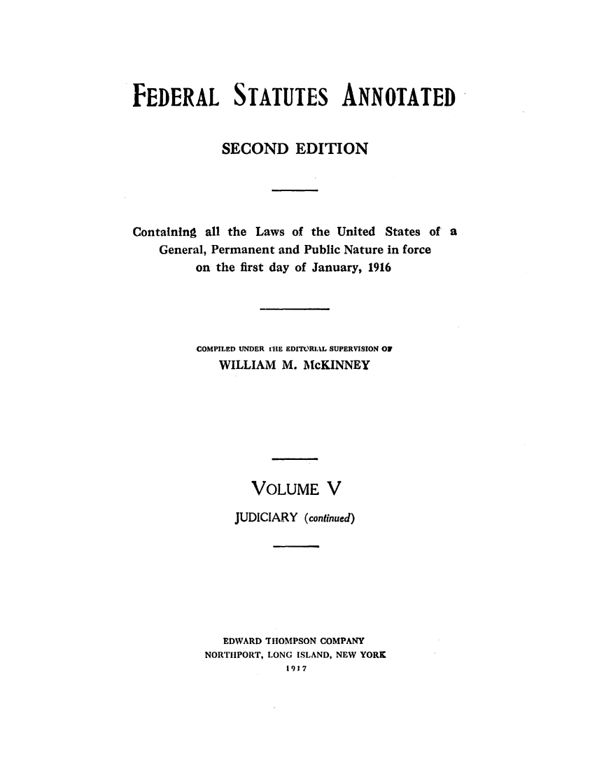 handle is hein.uscode/eflfsapp0005 and id is 1 raw text is: FEDERAL STATUTES ANNOTATED
SECOND EDITION
Containing all the Laws of the United States of a
General, Permanent and Public Nature in force
on the first day of January, 1916
COMPILED UNDER rIE EDITORIAL SUPERVISION OF
WILLIAM M. McKINNEY
VOLUME V
JUDICIARY (continued)
EDWARD THOMPSON COMPANY
NORTHPORT, LONG ISLAND, NEW YORK
1917


