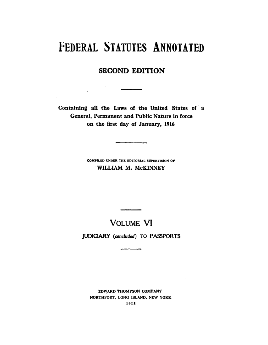 handle is hein.uscode/eflfsapp0006 and id is 1 raw text is: FEDERAL STATUTES ANNOTATED
SECOND EDITION
Containing all the Laws of the United States of a
General, Permanent and Public Nature in force
on the first day of January, 1916
COMPILED UNDER THE EDITORIAL SUPERVISION OF
WILLIAM M. McKINNEY
VOLUME VI
JUDICIARY (concluded) TO PASSPORTS
EDWARD THOMPSON COMPANY
NORTHPORT, LONG ISLAND, NEW YORK
1918


