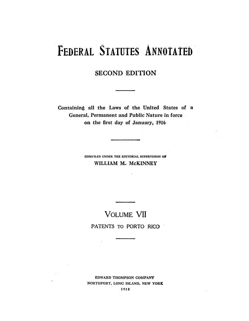 handle is hein.uscode/eflfsapp0007 and id is 1 raw text is: FEDERAL STATUTES ANNOTATED
SECOND EDITION
Containing all the Laws of the United States of a
General, Permanent and Public Nature in force
on the first day of January, 1916
COMITLED UNDER THE EDITORIAL SUPERVISION OF
WILLIAM M. McKINNEY
VOLUME VII
PATENTS To PORTO RICO
EDWARD THOMPSON COMPANY
NORTIIPORT, LONG ISLAND, NEW YORK
1918


