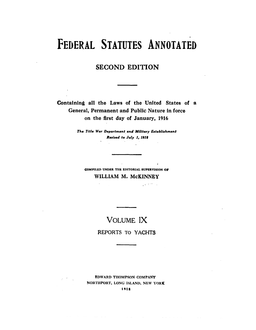 handle is hein.uscode/eflfsapp0009 and id is 1 raw text is: FEDERAL STATUTES ANNOTATED
SECOND EDITION
Containing all the Laws of the United States of a
General, Permanent and Public Nature in force
on the first day of January, 1916
The Title War Department and Military Establishment
Revised to July I, 1918
COMPILED UNDER THE EDITORIAL SUPERVISION OF
WILLIAM M. McKINNEY
VOLUME IX
REPORTS TO YACHTS
EDWARD THOMPSON COMPANY
NORTHPORT, LONG ISLAND, NEW YORK
1918


