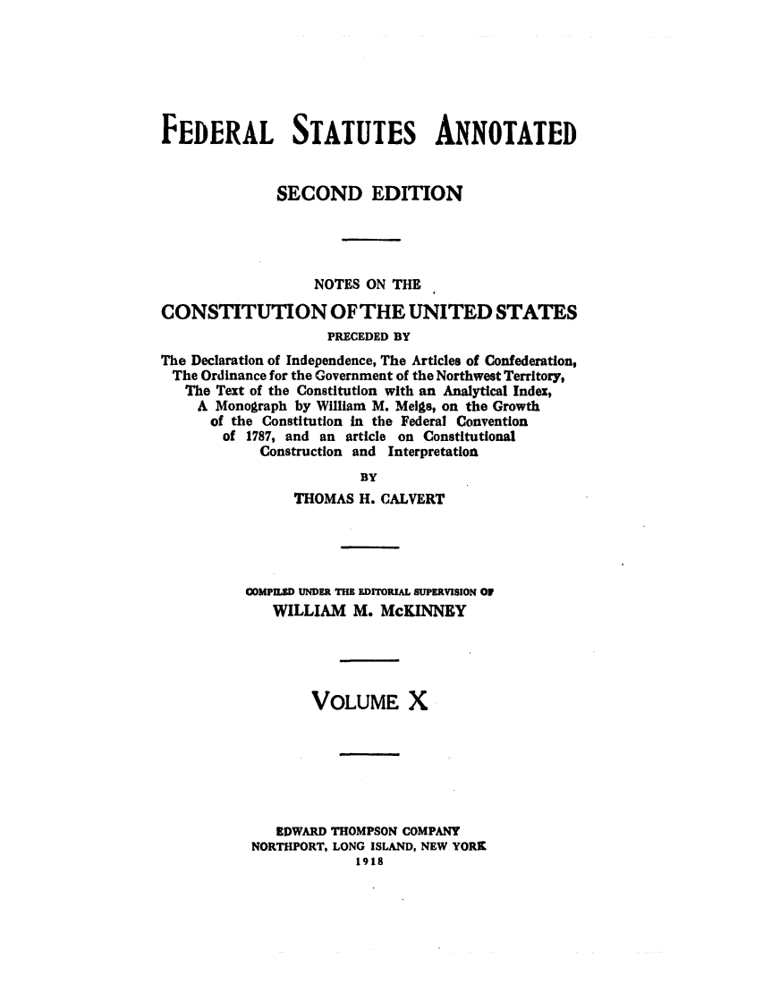 handle is hein.uscode/eflfsapp0010 and id is 1 raw text is: FEDERAL STATUTES ANNOTATED
SECOND EDITION
NOTES ON THE
CONSTITUTION OF THE UNITED STATES
PRECEDED BY
The Declaration of Independence, The Articles of Confederation,
The Ordinance for the Government of the Northwest Territory,
The Text of the Constitution with an Analytical Index,
A Monograph by William M. Meigs, on the Growth
of the Constitution in the Federal Convention
of 1787, and an article on Constitutional
Construction and Interpretation
BY
THOMAS H. CALVERT

COMPMILD UNDER THE EDIORIAL SUPERVISION OF
WILLIAM M. McKINNEY
VOLUME X
EDWARD THOMPSON COMPANY
NORTHPORT, LONG ISLAND, NEW YORK
1918


