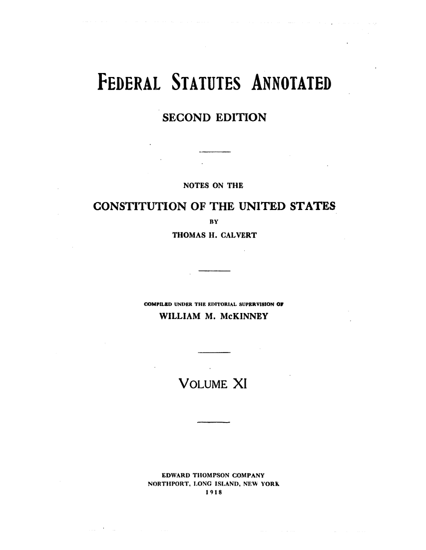 handle is hein.uscode/eflfsapp0011 and id is 1 raw text is: FEDERAL STATUTES ANNOTATED
SECOND EDITION
NOTES ON THE
CONSTITUTION OF THE UNITED STATES
BY
THOMAS H. CALVERT

COMPILED UNDER THE EDITORIAL SUPERVISION OF
WILLIAM M. McKINNEY
VOLUME XI
EDWARD THOMPSON COMPANY
NORTHPORT, LONG ISLAND, NEW YORK
1918


