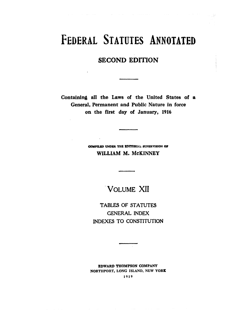handle is hein.uscode/eflfsapp0012 and id is 1 raw text is: FEDERAL STATUTES ANNOTATED
SECOND EDITION
Containing all the Laws of the United States of a
General, Permanent and Public Nature in force
on the first day of January, 1916
COMPLED UNDER THE EDITORIAL SUPERVISION OF
WILLIAM M. MCKINNEY
VOLUME XII
TABLES OF STATUTES
GENERAL INDEX
INDEXES TO CONSTITUTION
EDWARD THOMPSON COMPANY
NORTHPORT, LONG ISLAND, NEW YORK
1919


