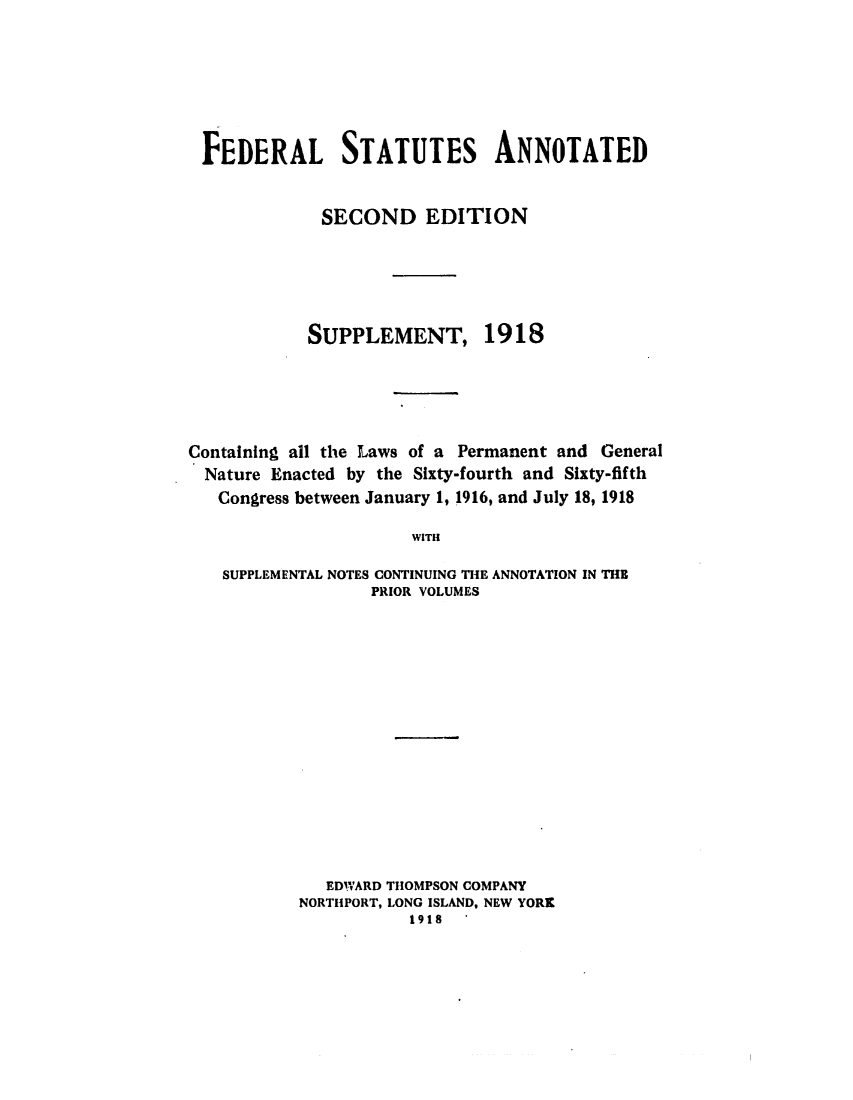 handle is hein.uscode/eflfsasp0001 and id is 1 raw text is: FEDERAL STATUTES ANNOTATED
SECOND EDITION
SUPPLEMENT, 1918
Containing all the Laws of a Permanent and General
Nature Enacted by the Sixty-fourth and Sixty-fifth
Congress between January 1, 1916, and July 18, 1918
WITH
SUPPLEMENTAL NOTES CONTINUING THE ANNOTATION IN THE
PRIOR VOLUMES

EDWARD THOMPSON COMPANY
NORTHPORT, LONG ISLAND, NEW YORK
1918


