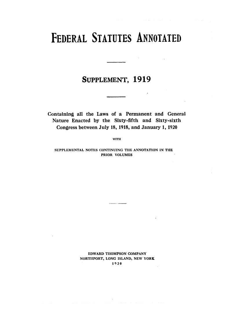 handle is hein.uscode/eflfsaspp0001 and id is 1 raw text is: FEDERAL STATUTES ANNOTATED
SUPPLEMENT, 1919
Containing all the Laws of a Permanent and General
Nature Enacted by the Sixty-fifth and Sixty-sixth
Congress between July 18, 1918, and January 1, 1920
WITH
SUPPLEMENTAL NOTES CONTINUING THE ANNOTATION IN THE
PRIOR VOLUMES

EDWARD THOMPSON COMPANY
NORTIIPORT, LONG ISLAND, NEW YORK
1920



