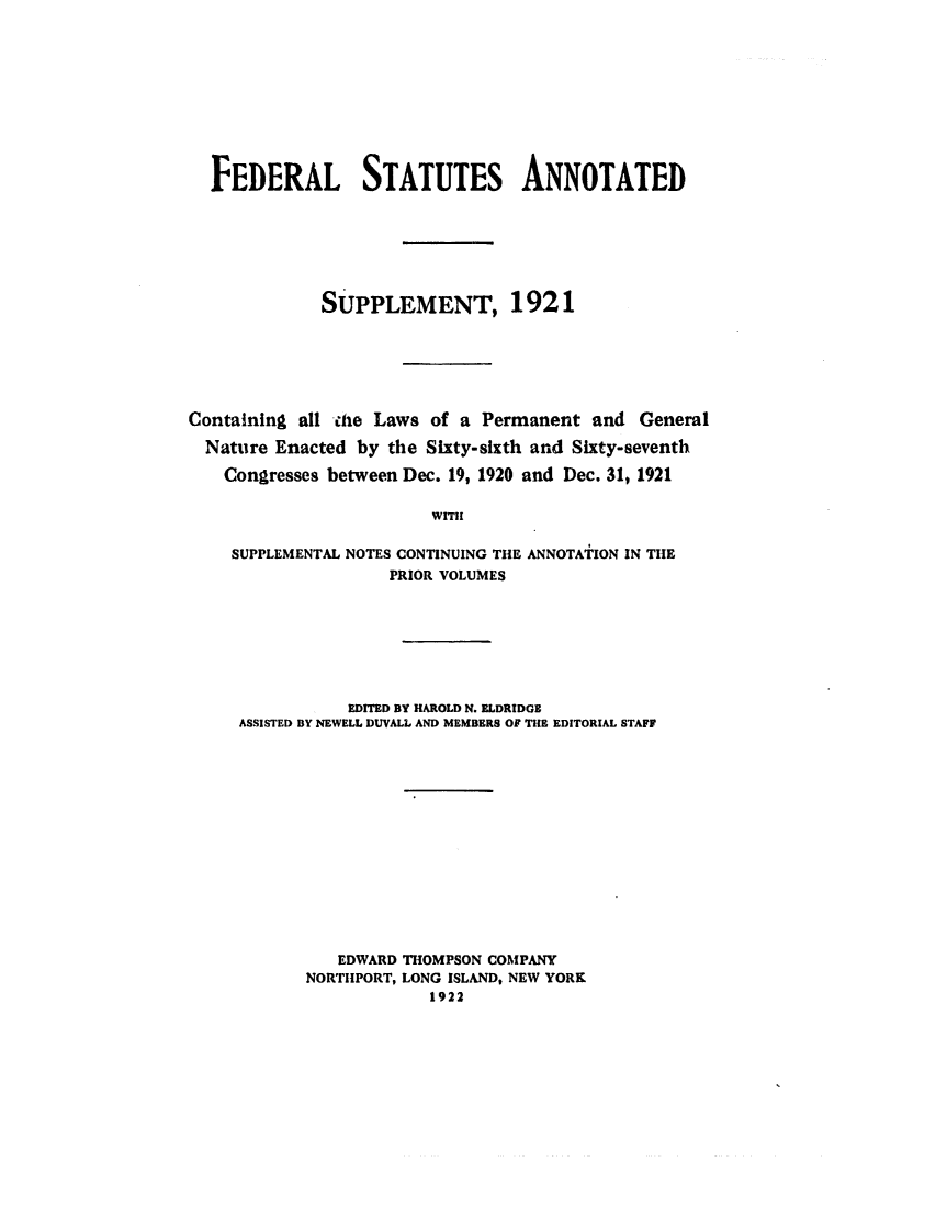handle is hein.uscode/eflfsasspp0001 and id is 1 raw text is: FEDERAL STATUTES ANNOTATED
SUPPLEMENT, 1921
Containing all ihe Laws of a Permanent and General
Nature Enacted by the Sixty-sixth and Sixty-seventh
Congresses between Dec. 19, 1920 and Dec. 31, 1921
WITH
SUPPLEMENTAL NOTES CONTINUING THE ANNOTATION IN THE
PRIOR VOLUMES

EDITED BY HAROLD N. ELDRIDGE
ASSISTED BY NEWELL DUVALL AND MEMBERS OF THE EDITORIAL STAFF
EDWARD THOMPSON COMPANY
NORTIIPORT, LONG ISLAND, NEW YORK
1922


