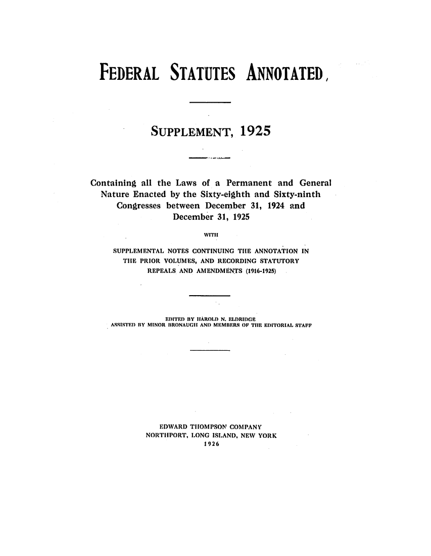 handle is hein.uscode/eflfsastat0001 and id is 1 raw text is: FEDERAL STATUTES ANNOTATED,
SUPPLEMENT, 1925
Containing all the Laws of a Permanent and General
Nature Enacted by the Sixty-eighth and Sixty-ninth
Congresses between December 31, 1924 and
December 31, 1925
WITH
SUPPLEMENTAL NOTES CONTINUING THE ANNOTATION IN
THE PRIOR VOLUMES, AND RECORDING STATUTORY
REPEALS AND AMENDMENTS (1916-1925)

EDITED BY HAROLD N. ELIDRIDGE
ASSISTED I1Y MINOR IBRONAUGII AND MEMBERS OP TIIR EDITORIAL STAFF
EDWARD THOMPSON COMPANY
NORTHPORT, LONG ISLAND, NEW YORK
1926



