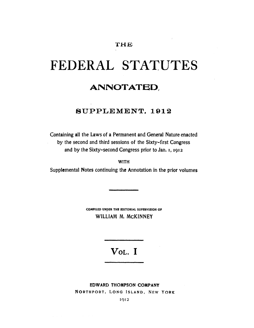 handle is hein.uscode/eflfssup0001 and id is 1 raw text is: THE
FEDERAL STATUTES
ANNOTATED,
SUPPLEMENT, 1912
Containing all the Laws of a Permanent and General Nature enacted
by the second and third sessions of the Sixty-first Congress
and by the Sixty-second Congress prior to Jan. I, 1912
WITH
Supplemental Notes continuing the Annotation in the prior volumes

COMPILED UNDER THE EDITORIAL SUPERVISION OF
WILLIAM M. McKINNEY

VOL. I

EDWARD THOMPSON COMPANY
NORTHPORT, LONG ISLAND, NEW YORK

1912


