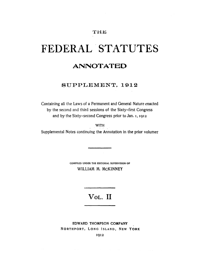 handle is hein.uscode/eflfssup0002 and id is 1 raw text is: THEL

FEDERAL STATUTES
ANNOTATED
SUPPLEMENT, 1912
Containing all the Laws of a Permanent and General Nature enacted
by the second and third sessions of the Sixty-first Congress
and by the Sixty-second Congress prior to Jan. I, 1912
WITH
Supplemental Notes continuing the Annotation in the prior volumes

COMPILED UNDER THE EDITORIAL SUPERVISION OF
WILLIAM M. McKINNEY

VOL. 1I

EDWARD THOMPSON COMPANY
NORTHPORT, LONG ISLAND, NEW YORK
1912


