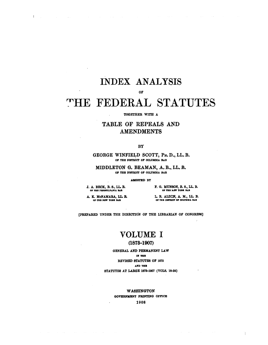 handle is hein.uscode/efliafs0001 and id is 1 raw text is: INDEX ANALYSIS
OF
HIE FEDERAL STATUTES

TOGETHER WITH A
TABLE OF REPEALS AND
AMENDMENTS
BY
GEORGE WINFIELD SCOTT, Pa. D., LL. B.
OF THE ISTRICT OF COLUMBIA BAR
MIDDLETON G. BEAMAN, .A. B., LL. B.
OF TER DISTRICT OF COLUMBIA BAR
ASSISTED BY

J. A. BECK, B. S., LL B.
OF TEX PENISTLANIA A
A. K. McNAMARA, LL B.
Or THE NEW TOBE s

F. 0. MUNSON, B. S., LL. B.
OP TaS W TOng BA
L. R. ALDDN, A. M., LL, B.
OF TEX DISTRICT OF COLUMalA BA

[PREPARED UNDER THE DIRECTION OF THE LIBRARIAN OF CONGRES]
VOLUME I
(1878-1907)
GENERAL AND PERMANENT LAW
IN TEX
REVISED STATUTES OF 1878
AND TB)
STATUTES AT LARGE 1878-1907 (VOL. 18-84)
WASHINGTON
GOVERNMENT PRINTING OFFICE
1908


