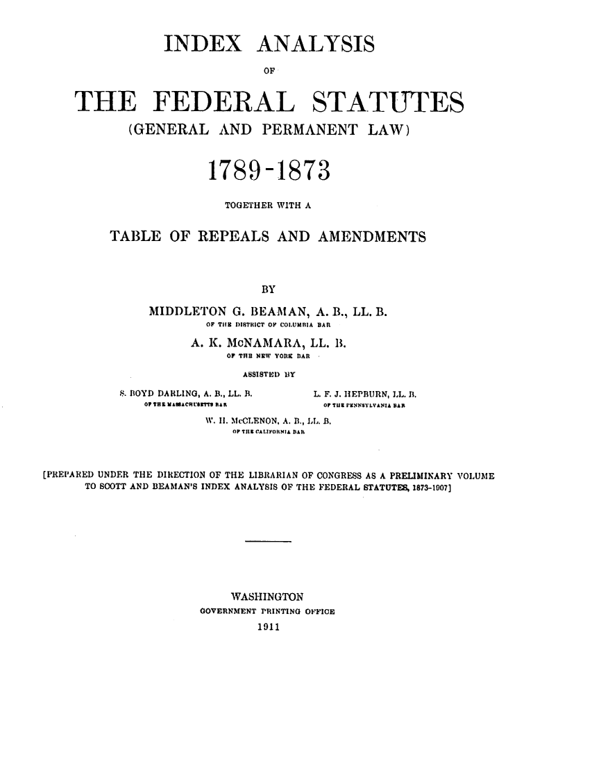 handle is hein.uscode/efliafs0002 and id is 1 raw text is: INDEX ANALYSIS
OF
THE FEDERAL STATUTES
(GENERAL AND PERMANENT LAW)
1789-1873
TOGETHER WITH A
TABLE OF REPEALS AND AMENDMENTS
BY
MIDDLETON G. BEAMAN, A. B., LL. B.
OF THE DISTRICT OF COLUMBIA BAR

A. K. McNAMARA, LL. I.
OF THB NEW YORK BAR
ASSISTED IIY

S. BOYD DARLING, A. B., LL. B.
O TH IfAAACHUIGTT1 RAR

L. F. J. HEPBURN, LL. B.
Or TUE PEN1NSYLVANIA BAR

W. II. McCLENON, A. B., LL. B.
OP THE CALIVORNIA BAR
[PREPARED UNDER THE DIRECTION OF THE LIBRARIAN OF CONGRESS AS A PRELMINARY VOLUME
TO SCOTT AND BEAMAN'S INDEX ANALYSIS OF THE FEDERAL STATUTES, 1873-1007]
WASHINGTON
GOVERNMENT PRINTING OFFICE
1911


