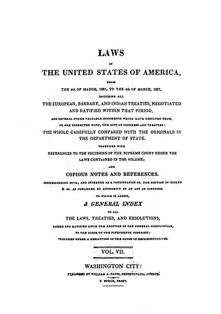 handle is hein.uscode/efllusa0007 and id is 1 raw text is: LAWS
OF
THE UNITED STATES,0F AMERICA,
waox
THE 4th OF MARCH, 1821, TO THE 4th OF blARCII, 1827,
-1NCLUSING ALL
THE EUROPEAN, BARBARY, AND INDIAN TREATIES, NEGOTIATED-
AND RATIFIED WITHIN THAT PERIOD,
AND SEVERAL 0TNER VALUABLE DOCUMENTS WaICU ISAVE ALULTED PROM,
OR ARE CONIECTED WITU THE ACTS O1 COGRESS AND TREATIES:
THE WHOLE CAREFULLY COMPARED WITh THE ORIGINALS IN
THE DEPARTMENT OF STATE.
TOGETHER WITH
REFERENCES TO THE DECISIONS OF TIE SUPREME COURT UNDER TIE
LAWS CONTAINED IN THE VOLUMEs
AND
COPIOUS NOTES AND REFERENCES.
*ebESPOwDING $1WTH, AND 3WTENDBD AS A CONTIUAtI0N OF, TOM EDITION OF BICOBE.
& so. AS PURLISilED BY AUTHORITY OF AX ACT OF CONORESS.
TO WNICH 2S ADDED,
A GENERAL INDEX
V0 ALL
THE LAWS, TREATIES, AND RESOLUTIONS,
PASSED AND RATIFIED SINCE THE ADOFTION o THE FEDERAL COXSTITUTION1
TO THE CLOSS.01 THE BiNETAENTI COORESSI
REP.ARBB WW133A A RE8OLITIO 0 TNB 3101 01 £aR3SNITATIVEA.
VOL VII.
WASHINGTON CITY.
QLSW aT WI tAn A.DAVIS, rxYAxA AVktE
11. wonRcz, Pamx-.



