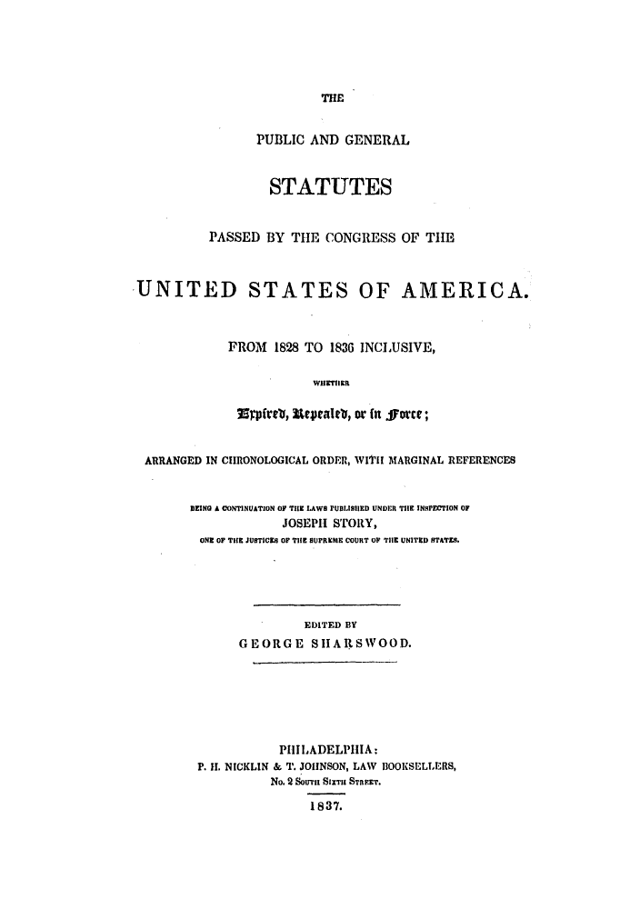 handle is hein.uscode/eflpgs0004 and id is 1 raw text is: THE
PUBLIC AND GENERAL
STATUTES
PASSED BY THE CONGRESS OF THE
UNITED STATES OF AMERICA.
FROM 1828 TO 1836 INCLUSIVE,
WHETHIE
Wrpfrtl, Erpalto, or in fforce;
ARRANGED IN CHRONOLOGICAL ORDER, WI'iH MARGINAL REFERENCES
DEING A CONTINUATION OF TiE LAWs PUBLISHED UNDER TIE INSPECTION OF
JOSEPH STORY,
ONE OF THE JUSTICE$ OF THE SUPREMiE COURT OF TilE UNITED STATES.
EDITED BY
GEORGE S1ARSWOOD.
PHILADELPHIA:
P. II. NICKLIN & T. JOHNSON, LAW BOOKSELLERS,
No. 2 SoTrrn SIXTU STREET.
1837.


