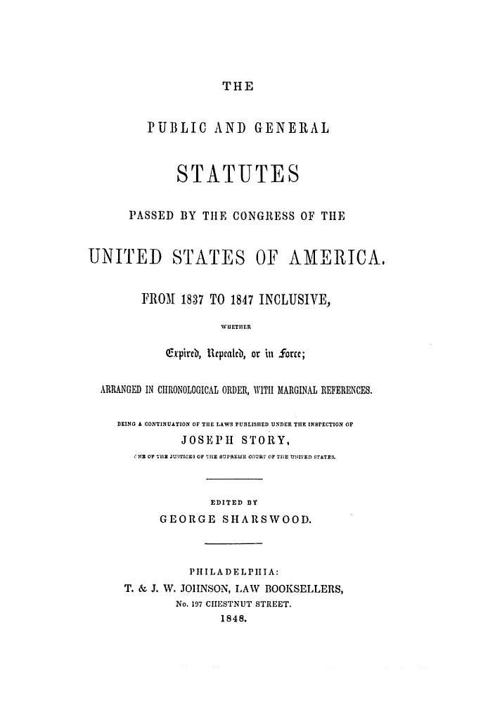 handle is hein.uscode/eflpgs0005 and id is 1 raw text is: THE

PUBLIC AND GENERAL
STATUTES
PASSED BY THE CONGRESS OF THE
UNITED STATES OF AMERICA.
FROM 1837 TO 1847 INCLUSIVE,
WHETHER
Oxpireb, lepealb, or in Sorce;
ARRANGED IN CHRONOLOGICAL ORDER, WITH MARGINAL REFERENCES.
BEING A CONTINUATION OF THE LAWS PUBLISHED UNDER THE INSPECTION OF
JOSEPH STORY,
CN2 OF THE JU5TICES OF THE SUPREE COURT OF THE UNITED STATES.
EDITED BY
GEORGE SHARSWOOD.
PHILADELPHIA:
T. & J. W. JOHNSON, LAW BOOKSELLERS,
No. 197 CHESTNUT STREET.
1848.



