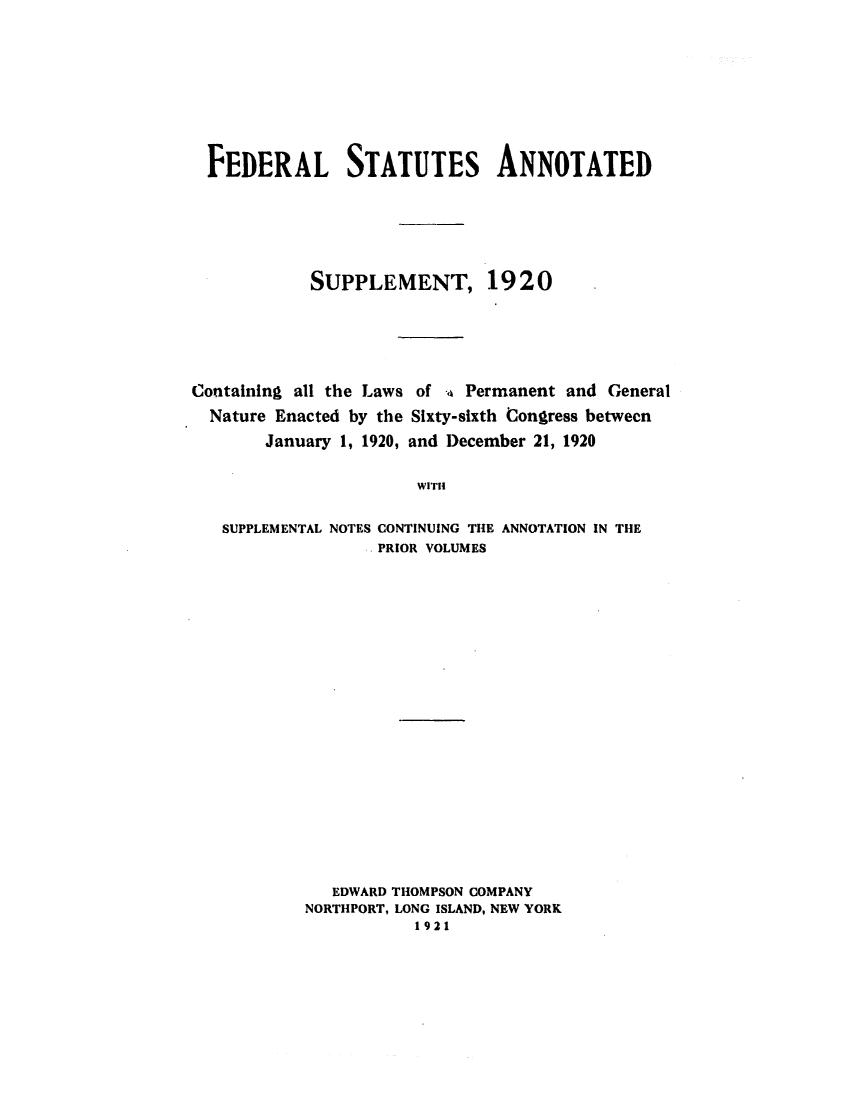 handle is hein.uscode/eflsassp0001 and id is 1 raw text is: FEDERAL STATUTES ANNOTATED
SUPPLEMENT, 1920
Containing all the Laws of a Permanent and General
Nature Enacted by the Sixty-sixth Congress between
January 1, 1920, and December 21, 1920
WITH
SUPPLEMENTAL NOTES CONTINUING THE ANNOTATION IN THE
PRIOR VOLUMES

EDWARD THOMPSON COMPANY
NORTHPORT, LONG ISLAND, NEW YORK
1921


