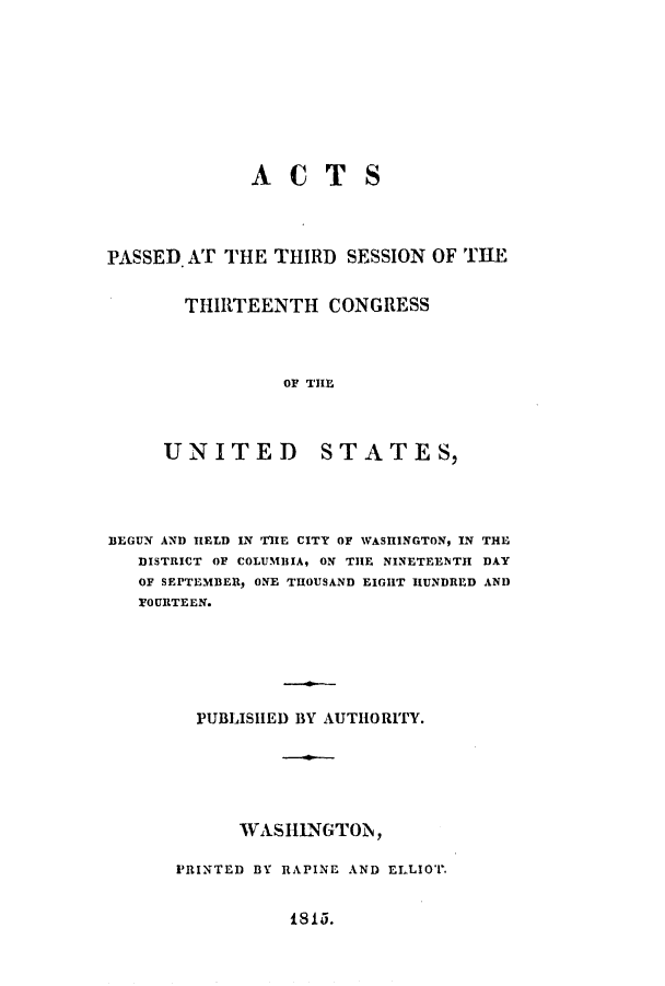 handle is hein.uscode/eflthircon0001 and id is 1 raw text is: ACTS

PASSED. AT THE THIRD SESSION OF TUE
THIRTEENTH CONGRESS
OF THE
UNITED STATES,

BEGUN AND HELD IN THE CITY OF WASHINGTON, IN THE
DISTRICT OF COLUMBIA, ON THE NINETEENTH DAY
OF SEPTEMBER, ONE THOUSAND EIGHT HUNDRED AND
FOURTEEN.
PUBLISHED BY AUTHORITY.
WASHINGTON,
PRINTED BY RAPINE AND ELLIOT.

815.


