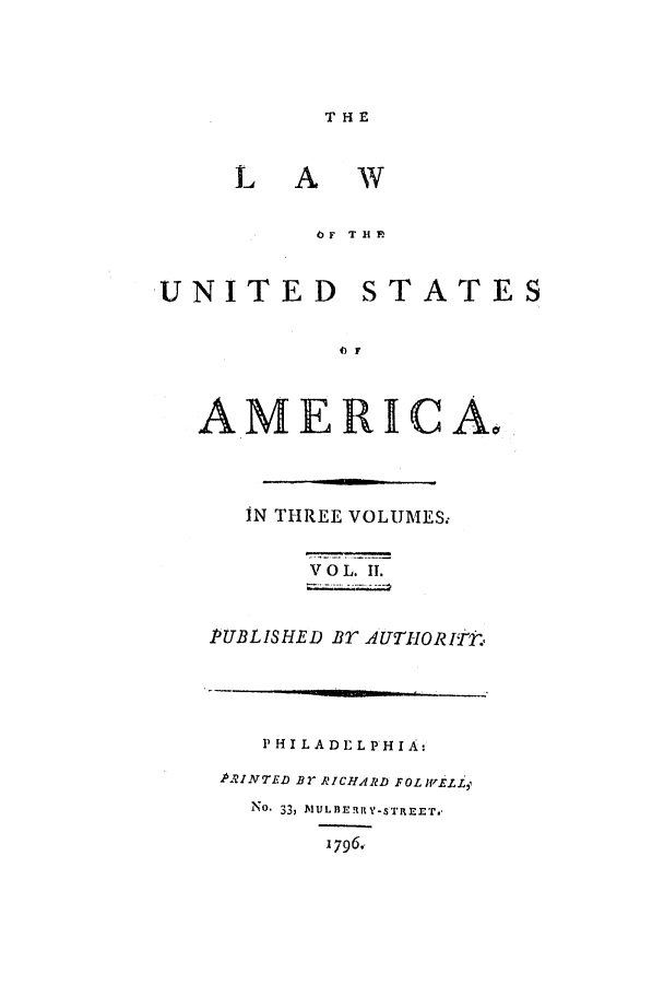 handle is hein.uscode/efltlusa0002 and id is 1 raw text is: LA
lTF
U N IT ED

HE
w
THF
STATES

AMERICA.
IN THREE VOLUMES.,
V O L. IT.
PUBLISHED BT AUTHORITP,
P H I L A DE L PH IA:
PRINTED BY RICHARD FOLWELLZ
No. 33, MULBERIY-STREET.
1796.


