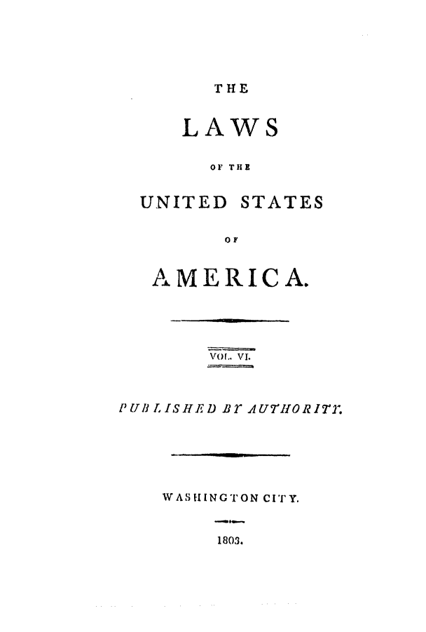 handle is hein.uscode/efltlusa0006 and id is 1 raw text is: THE

LAWS
OF THE

UNITED

STATES

0 F

AMERICA.
VOf.. VI.
PUBLISHED BT AU7'HORITY.
WASHINGTON CITY.

1803.



